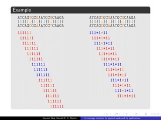 ned as a binary word over the alphabet f1; *g : 
1 : accepts only match symbol | , 
* : accepts all alignment symbols (joker) . 
s : span (length), w : weight (number of 1). 
Example 
 = 111*1*11 
111*1*11 
ATCAGTGCGAATGCGCAAGA 
|||||:||:|||||.||||| 
ATCAGCGCAAATGCTCAAGA 
Laurent Noe, Donald E. K. Martin A coverage criterion for spaced seeds and its applications 
 