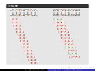 ned as a binary word over the alphabet f1; *g : 
1 : accepts only match symbol | , 
* : accepts all alignment symbols (joker) . 
s : span (length), w : weight (number of 1). 
Example 
 = 111*1*11 
111*1*11 
ATCAGTGCGAATGCGCAAGA 
|||||:||:|||||.||||| 
ATCAGCGCAAATGCTCAAGA 
Laurent Noe, Donald E. K. Martin A coverage criterion for spaced seeds and its applications 
 