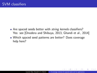 nition 
Number of match symbols covered by at least one 1 symbol from any 
seed hit [Benson and Mak, 2008, Martin, 2013] 
Example 
ATCAGTGCGAATGCGCAAGA 
|||||.||.|||||.||||| 
A 
T 
C 
AG 
CG 
C 
AA 
A 
T 
G 
C 
TC 
A 
A 
G 
A 
111*1*11 
111*1*11 
111*1*11 
Coverage is of 15 
Laurent Noe, Donald E. K. Martin A coverage criterion for spaced seeds and its applications 
 