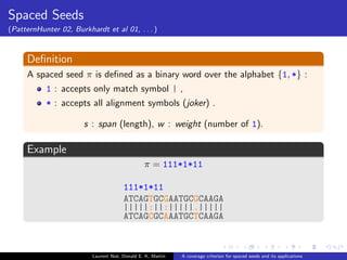 ned as a binary word over the alphabet f1; *g : 
1 : accepts only match symbol | , 
* : accepts all alignment symbols (joker) . 
s : span (length), w : weight (number of 1). 
Example 
 = 111*1*11 
ATCAGTGCGAATGCGCAAGA 
|||||:||:|||||.||||| 
ATCAGCGCAAATGCTCAAGA 
Laurent Noe, Donald E. K. Martin A coverage criterion for spaced seeds and its applications 
 