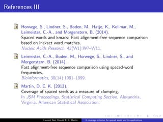 ers 
1 RFAM 11.0 database (50% training, 50% testing) 
2 Single/double seeds of weight w = 3 : : : 4, span up to 
w + 4 
Laurent Noe, Donald E. K. Martin A coverage criterion for spaced seeds and its applications 
 