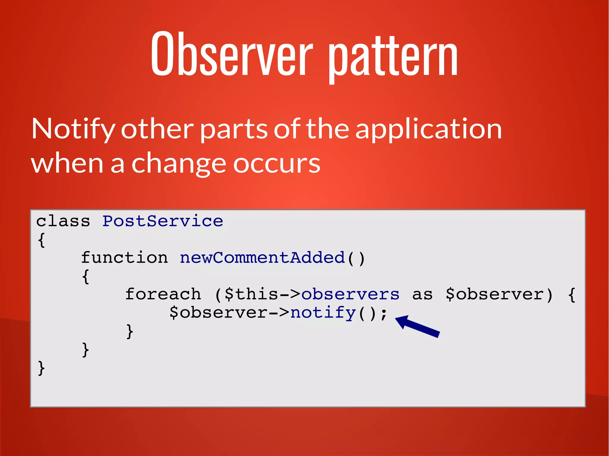Observer pattern 
Notify other parts of the application 
when a change occurs 
class PostService 
{ 
function newCommentAdded() 
{ 
foreach ($this->observers as $observer) { 
$observer->notify(); 
} 
} 
} 
 