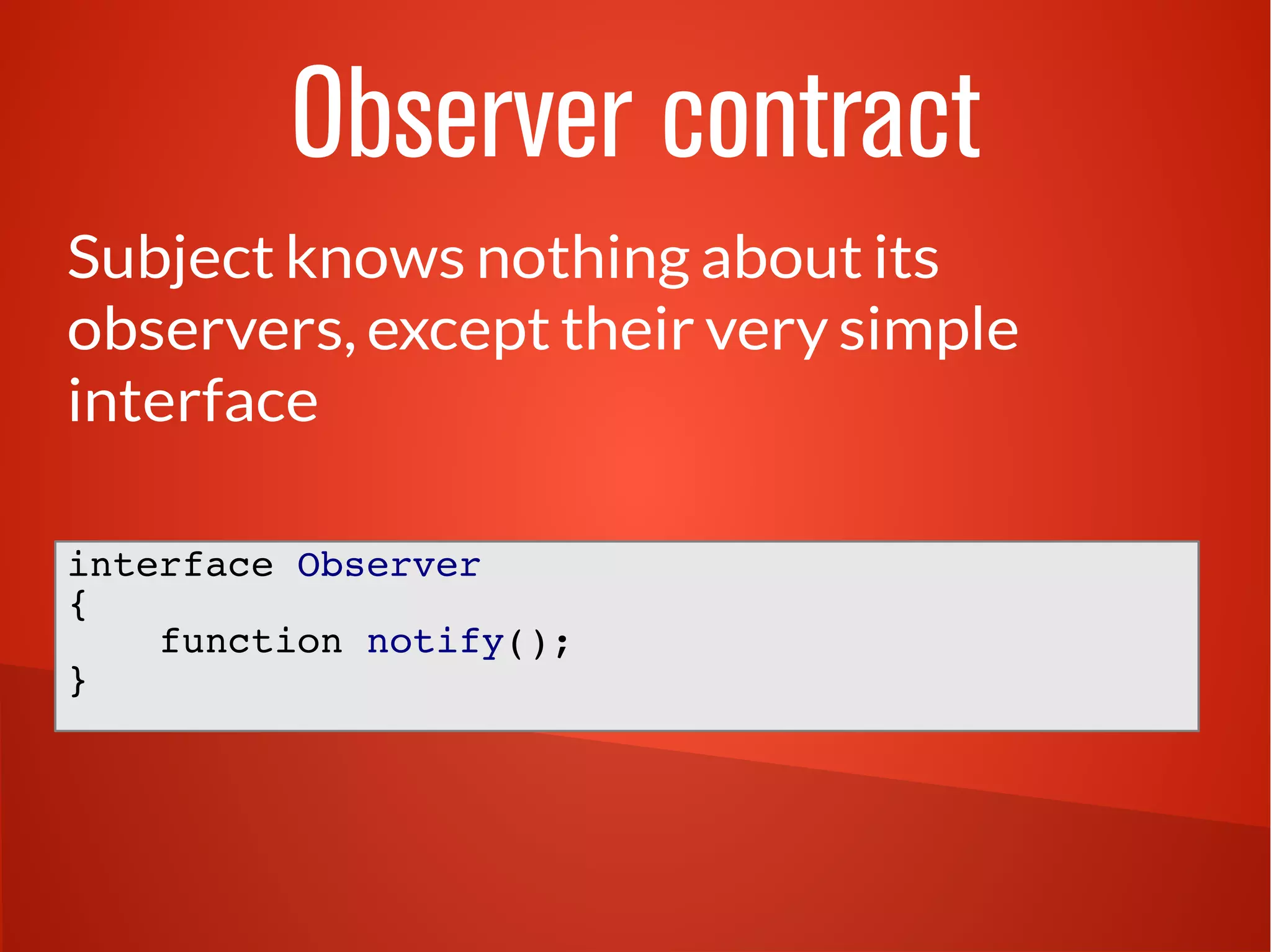 Observer contract 
Subject knows nothing about its 
observers, except their very simple 
interface 
interface Observer 
{ 
function notify(); 
} 
 