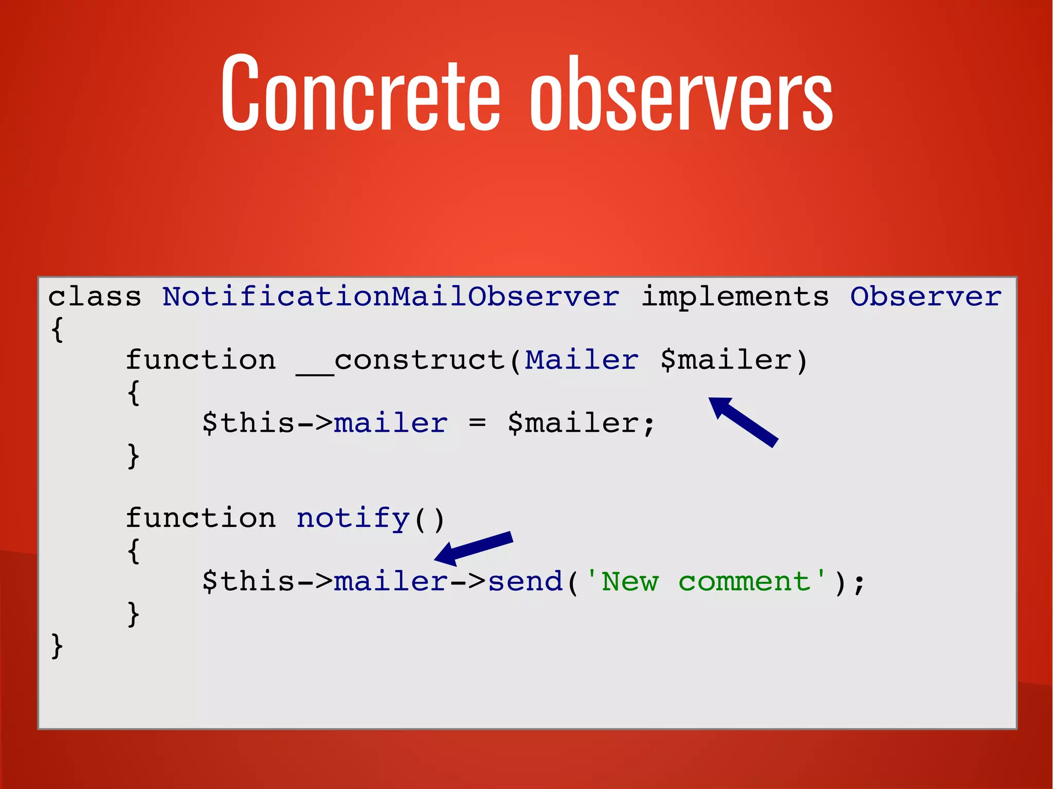 Concrete observers 
class NotificationMailObserver implements Observer 
{ 
function __construct(Mailer $mailer) 
{ 
$this->mailer = $mailer; 
} 
function notify() 
{ 
$this->mailer->send('New comment'); 
} 
} 
 