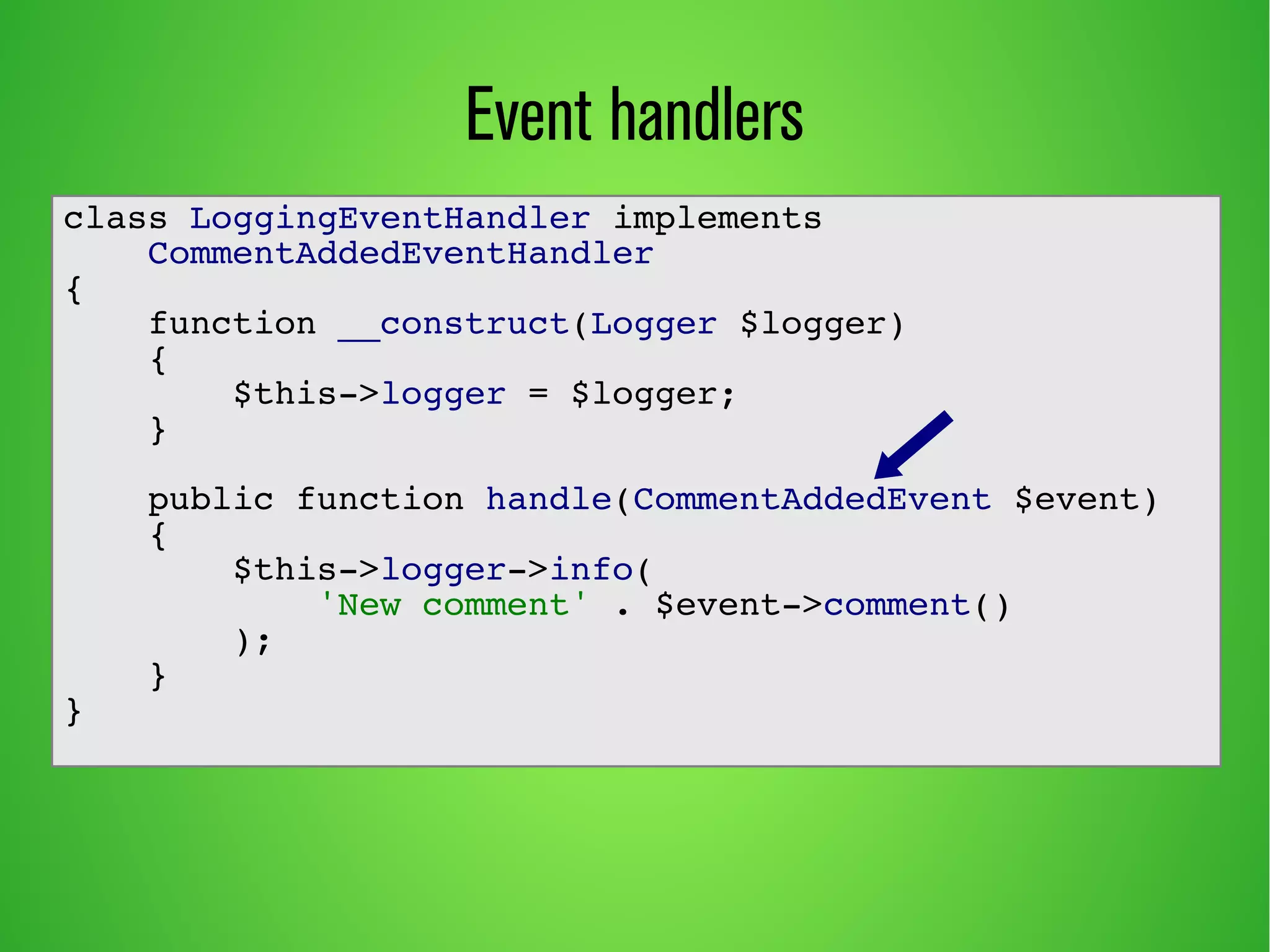 Event handlers 
class LoggingEventHandler implements 
CommentAddedEventHandler 
{ 
function __construct(Logger $logger) 
{ 
$this->logger = $logger; 
} 
public function handle(CommentAddedEvent $event) 
{ 
$this->logger->info( 
'New comment' . $event->comment() 
); 
} 
} 
 