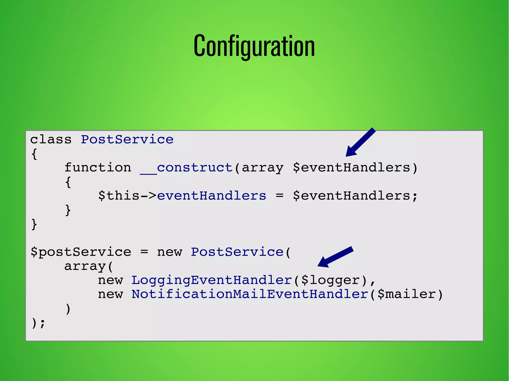 Configuration 
class PostService 
{ 
function __construct(array $eventHandlers) 
{ 
$this->eventHandlers = $eventHandlers; 
} 
} 
$postService = new PostService( 
array( 
new LoggingEventHandler($logger), 
new NotificationMailEventHandler($mailer) 
) 
); 
 