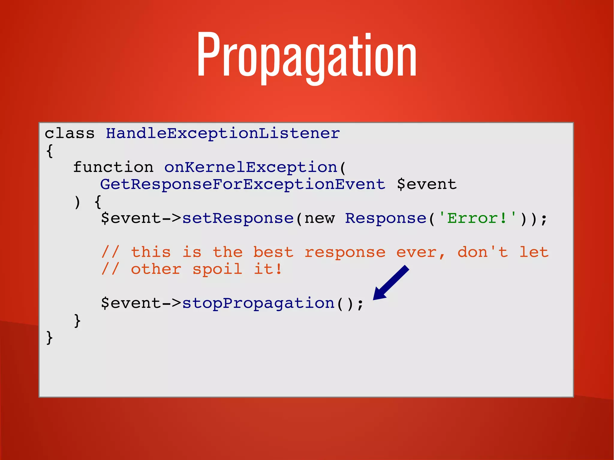 Propagation 
class HandleExceptionListener 
{ 
function onKernelException( 
GetResponseForExceptionEvent $event 
) { 
$event->setResponse(new Response('Error!')); 
// this is the best response ever, don't let 
// other spoil it! 
$event->stopPropagation(); 
} 
} 
 