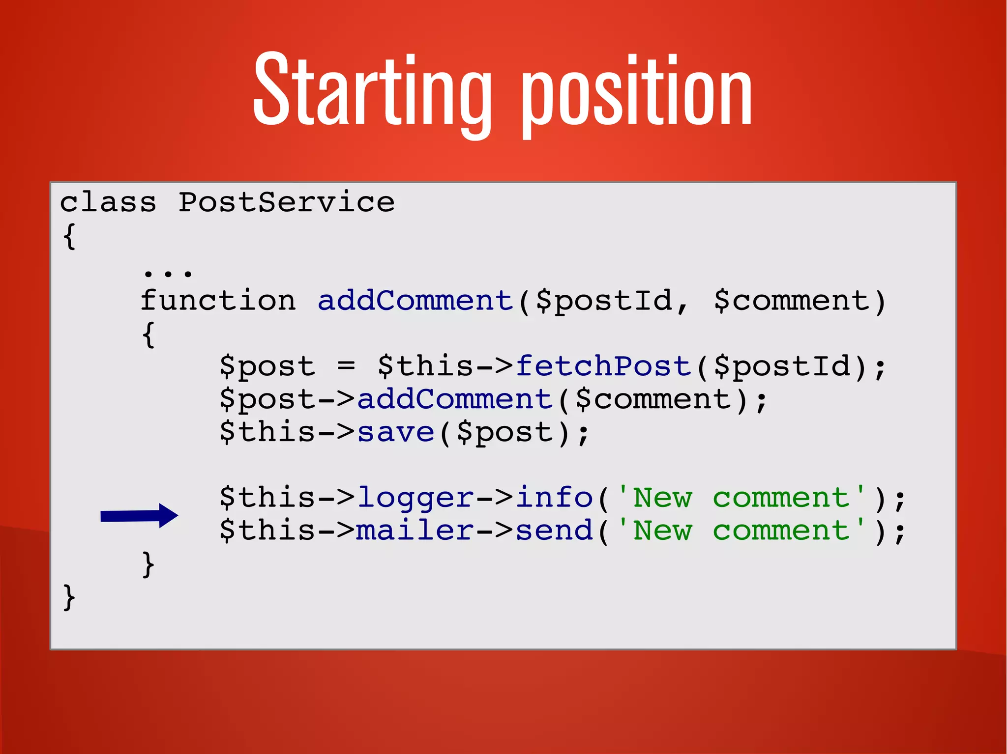 Starting position 
class PostService 
{ 
... 
function addComment($postId, $comment) 
{ 
$post = $this->fetchPost($postId); 
$post->addComment($comment); 
$this->save($post); 
$this->logger->info('New comment'); 
$this->mailer->send('New comment'); 
} 
} 
 