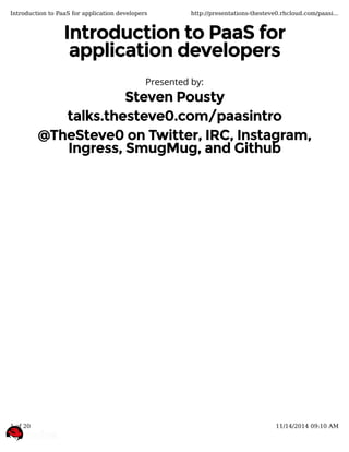 Introduction to PaaS forIntroduction to PaaS for
application developersapplication developers
Presented by:
Steven PoustySteven Pousty
talks.thesteve0.com/paasintrotalks.thesteve0.com/paasintro
@TheSteve0 on Twitter, IRC, Instagram,@TheSteve0 on Twitter, IRC, Instagram,
Ingress, SmugMug, and GithubIngress, SmugMug, and Github
Introduction to PaaS for application developers http://presentations-thesteve0.rhcloud.com/paasi...
1 of 20 11/14/2014 09:10 AM
 