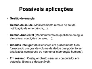 Possíveis aplicações 
• Gestão de energia; 
• Gestão da saúde (Monitoramento remoto de saúde, 
notificação de emergência,…); 
• Gestão Ambiental (Monitoramento da qualidade da água, 
atmosfera, condições do solo, …); 
• Cidades inteligentes (Sensores em praticamente tudo, 
fornecendo um grande volume de dados que poderão ser 
analisados com pouca ou nenhuma intervenção humana); 
• Em resumo: Qualquer objeto será um computador em 
potencial (barato e descartável). 
 