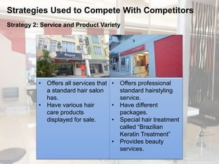 Strategies Used to Compete With Competitors 
Strategy 2: Service and Product Variety 
• Offers all services that 
a standard hair salon 
has. 
• Have various hair 
care products 
displayed for sale. 
• Offers professional 
standard hairstyling 
service. 
• Have different 
packages. 
• Special hair treatment 
called “Brazilian 
Keratin Treatment” 
• Provides beauty 
services. 
 