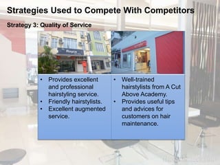 Strategies Used to Compete With Competitors 
Strategy 3: Quality of Service 
• Provides excellent 
and professional 
hairstyling service. 
• Friendly hairstylists. 
• Excellent augmented 
service. 
• Well-trained 
hairstylists from A Cut 
Above Academy. 
• Provides useful tips 
and advices for 
customers on hair 
maintenance. 
 