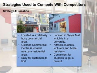 Strategies Used to Compete With Competitors 
Strategy 4: Location 
• Located in a relatively 
busy commercial 
area. 
• Oakland Commercial 
Centre is located 
nearby a residential 
area. 
• Easy for customers to 
find. 
• Located in Syopz Mall 
which is in a 
university. 
• Attracts students, 
lecturers and hostel 
residents. 
• Convenient for 
students to get a 
haircut. 
 