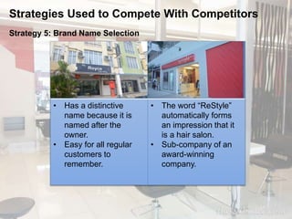 Strategies Used to Compete With Competitors 
Strategy 5: Brand Name Selection 
• Has a distinctive 
name because it is 
named after the 
owner. 
• Easy for all regular 
customers to 
remember. 
• The word “ReStyle” 
automatically forms 
an impression that it 
is a hair salon. 
• Sub-company of an 
award-winning 
company. 
 
