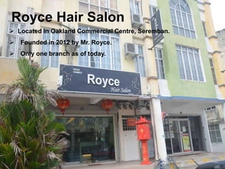 Royce Hair Salon 
 Located in Oakland Commercial Centre, Seremban. 
 Founded in 2012 by Mr. Royce. 
Name: Royce Hair Saloon 
 Only one branch as of today. 
 