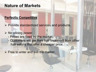 Nature of Markets 
Perfectly Competitive 
 Provide standardized services and products. 
 No pricing power. 
- Prices are fixed by the market. 
- Customers will get their hair treatment from other 
hair salons that offer a cheaper price. 
 Free to enter and exit the market. 
 
