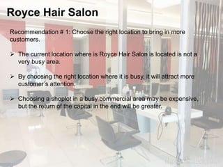Royce Hair Salon 
Recommendation # 1: Choose the right location to bring in more 
customers. 
 The current location where is Royce Hair Salon is located is not a 
very busy area. 
 By choosing the right location where it is busy, it will attract more 
customer’s attention. 
 Choosing a shoplot in a busy commercial area may be expensive, 
but the return of the capital in the end will be greater. 
 