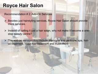 Royce Hair Salon 
Recommendation # 2: Add-On Services 
 Besides just hairstyling services, Royce Hair Salon should provide 
more services. 
 Instead of calling it just a hair salon, why not make it become a one-stop 
beauty centre? 
 The add-on services may include manicure and pedicure, spa, hot-oil 
treatment, nose-hair treatment and much more. 
 