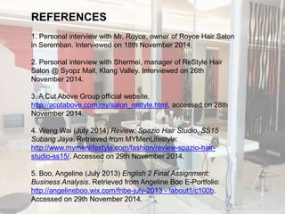 REFERENCES 
1. Personal interview with Mr. Royce, owner of Royce Hair Salon 
in Seremban. Interviewed on 18th November 2014. 
2. Personal interview with Shermei, manager of ReStyle Hair 
Salon @ Syopz Mall, Klang Valley. Interviewed on 26th 
November 2014. 
3. A Cut Above Group official website, 
http://acutabove.com.my/salon_restyle.html, accessed on 28th 
November 2014. 
4. Weng Wai (July 2014) Review: Spazio Hair Studio, SS15 
Subang Jaya. Retrieved from MYMenLifestyle: 
http://www.mymenlifestyle.com/fashion/review-spazio-hair-studio- 
ss15/. Accessed on 29th November 2014. 
5. Boo, Angeline (July 2013) English 2 Final Assignment: 
Business Analysis. Retrieved from Angeline Boo E-Portfolio: 
http://angelineboo.wix.com/fnbe-july-2013 - !about1/c100b. 
Accessed on 29th November 2014. 

