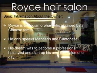 Basic Information About the Owner: 
 Royce is an Indian orphan who is raised by a 
Chinese family. 
Jalan Haruan of the Oakland Commercial 
Centre in the new town of Seremban, which is 
called Seremban 2 
 He only speaks Mandarin and Cantonese. 
 His dream was to become a professional 
hairstylist and start up his own hair salon one 
day. 
 