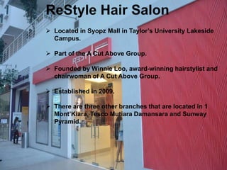 ReStyle Hair Salon 
 Located in Syopz Mall in Taylor’s University Lakeside 
Campus. 
 Part of the A Cut Above Group. 
 Founded by Winnie Loo, award-winning hairstylist and 
chairwoman of A Cut Above Group. 
 Established in 2009. 
 There are three other branches that are located in 1 
Mont’Kiara, Tesco Mutiara Damansara and Sunway 
Pyramid. 
 