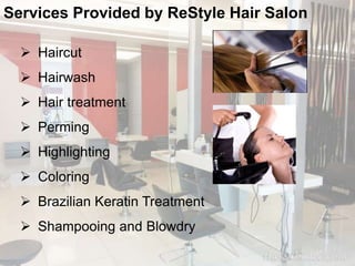 Services Provided by ReStyle Hair Salon 
 Haircut 
 Hairwash 
 Hair treatment 
 Perming 
 Highlighting 
 Coloring 
 Brazilian Keratin Treatment 
 Shampooing and Blowdry 
 