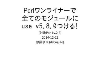 Perlワンライナーで
全てのモジュールに
use v5.8.0つける！
(対象Perl Lv.2-3)
2014-12-22
伊藤俊夫 (debug-ito)
 