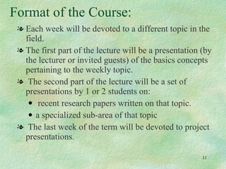 Format of the Course: Each week will be devoted to a different topic in the field.  The first part of the lecture will be a presentation (by the lecturer or invited guests) of the basics concepts pertaining to the weekly topic. The second part of the lecture will be a set of presentations by 1 or 2 students on: recent research papers written on that topic. a specialized sub-area of that topic The last week of the term will be devoted to project presentations.  