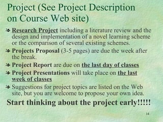 Project (See Project Description on Course Web site) Research Project  including a literature review and the design and implementation of a novel learning scheme or the comparison of several existing schemes. Projects Proposal  (3-5 pages) are due the week after the break.  Project Report  are due on  the last day of classes Project Presentations  will take place on  the last week of classes Suggestions for project topics are listed on the Web site, but you are welcome to propose your own idea. Start thinking about the project early!!!!! 