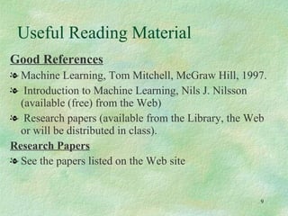 Good References   Machine Learning, Tom Mitchell, McGraw Hill, 1997. Introduction to Machine Learning, Nils J. Nilsson (available (free) from the Web) Research papers (available from the Library, the Web or will be distributed in class). Research Papers See the papers listed on the Web site Useful Reading Material 
