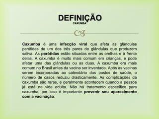 
DEFINIÇÃOCAXUMBA
Caxumba é uma infecção viral que afeta as glândulas
parótidas de um dos três pares de glândulas que produzem
saliva. As parótidas estão situadas entre as orelhas e à frente
delas. A caxumba é muito mais comum em crianças, e pode
afetar uma das glândulas ou as duas. A caxumba era mais
comum no Brasil antes da vacina ser inventada. Após as vacinas
serem incorporadas ao calendário dos postos de saúde, o
número de casos reduziu drasticamente. As complicações da
caxumba são raras, e geralmente acontecem quando a pessoa
já está na vida adulta. Não há tratamento específico para
caxumba, por isso é importante prevenir seu aparecimento
com a vacinação.
 
