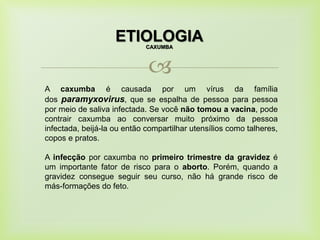 
ETIOLOGIACAXUMBA
A caxumba é causada por um vírus da família
dos paramyxovirus, que se espalha de pessoa para pessoa
por meio de saliva infectada. Se você não tomou a vacina, pode
contrair caxumba ao conversar muito próximo da pessoa
infectada, beijá-la ou então compartilhar utensílios como talheres,
copos e pratos.
A infecção por caxumba no primeiro trimestre da gravidez é
um importante fator de risco para o aborto. Porém, quando a
gravidez consegue seguir seu curso, não há grande risco de
más-formações do feto.
 