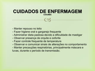 
CUIDADOS DE ENFERMAGEMCAXUMBA
- Manter repouso no leito
- Fazer higiene oral e gargarejo frequente
- Administrar dieta pastosa devido a dificuldade de mastigar
- Observar presença de orquite e ooforite
- Fazer controle frequente de temperatura
- Observar e comunicar sinais de alterações no comportamento
- Manter precauções respiratórias, principalmente máscara e
luvas, durante o período de transmissão.
 