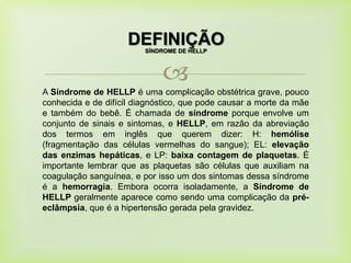 
DEFINIÇÃO
A Síndrome de HELLP é uma complicação obstétrica grave, pouco
conhecida e de difícil diagnóstico, que pode causar a morte da mãe
e também do bebê. É chamada de síndrome porque envolve um
conjunto de sinais e sintomas, e HELLP, em razão da abreviação
dos termos em inglês que querem dizer: H: hemólise
(fragmentação das células vermelhas do sangue); EL: elevação
das enzimas hepáticas, e LP: baixa contagem de plaquetas. É
importante lembrar que as plaquetas são células que auxiliam na
coagulação sanguínea, e por isso um dos sintomas dessa síndrome
é a hemorragia. Embora ocorra isoladamente, a Síndrome de
HELLP geralmente aparece como sendo uma complicação da pré-
eclâmpsia, que é a hipertensão gerada pela gravidez.
SÍNDROME DE HELLP
 