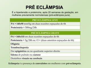 PRÉ ECLÂMPSIA
É a hipertensão e proteinúria, após 20 semanas de gestação, em
mulheres previamente normotensas (pré-eclâmpsia pura).
PRÉ ECLÂMPSIA LEVE
PA > 140x90 mmHg em duas ocasiões espaçadas de 6h
Proteinúria > 300mg/24h
PRÉ ECLÂMPSIA GRAVE
PA > 160x110 em duas ocasiões espaçadas de 6h
Proteinúria > 5g/24h ou >3 + (duas amostras espaçadas de 6h)
Oligúria
Trombocitopenia
Dor epigástrica ou no quadrante superior direito
Edema de pulmão ou cianose
Distúrbios visuais ou cerebrais
Eclâmpsia é a presença de convulsões em mulheres com pré-eclâmpsia.
 