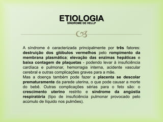 
ETIOLOGIA
A síndrome é caracterizada principalmente por três fatores:
destruição dos glóbulos vermelhos pelo rompimento da
membrana plasmática; elevação das enzimas hepáticas e
baixa contagem de plaquetas - podendo levar à insuficiência
cardíaca e pulmonar, hemorragia interna, acidente vascular
cerebral e outras complicações graves para a mãe.
Mas a doença também pode fazer a placenta se descolar
prematuramente da parede uterina, o que pode causar a morte
do bebê. Outras complicações sérias para o feto são: o
crescimento uterino restrito e síndrome da angústia
respiratória (tipo de insuficiência pulmonar provocado pelo
acúmulo de líquido nos pulmões).
SÍNDROME DE HELLP
 