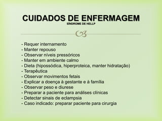 
CUIDADOS DE ENFERMAGEMSÍNDROME DE HELLP
- Requer internamento
- Manter repouso
- Observar níveis pressóricos
- Manter em ambiente calmo
- Dieta (hipossódica, hiperproteica, manter hidratação)
- Terapêutica
- Observar movimentos fetais
- Explicar a doença à gestante e à família
- Observar peso e diurese
- Preparar a paciente para análises clínicas
- Detectar sinais de eclampsia
- Caso indicado: preparar paciente para cirurgia
 