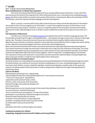 1ST
SLIDES
WHY IS MUSIC EDUCATION IMPORTANT?
Music and Movement:Is It ReallyThat Important?
CAT scans have shownthatdifferentaspectsof musicactivate differentpartsof the brain.Infact, half of the
brainprocessesthe wordsof the song while the otherhalf processesthe music.Listeningtomusicandplaying music
games,therefore,helpschildrentouse the variouspartsof theirbrainssimultaneously.Musicalsostimulatesachild’s
frontal lobes,whichare importanttobothlanguage andmotor development.
Music isusedas a memoryaidformany olderstudentsbecauseittakesseveral discrete piecesof information
and combinestheminto one largerpiece of information –a song.Processingthatone piece of informationismuch
easierthanprocessingalonglist.Therefore,musicisanimportantaspectof learning.Musicandmovementclasses
developthe innate understandingof musicinchildren,whichenablesthemtotapintothisaspect of musiclateron in
life.
The Importance of Movement
Justlike music,movementand rhythmexercises stimulatethe brainwhichreinforceslanguageconcepts.The
frontal lobesof the braingo throughto maingrowthspurts – one betweenthe agesof twoand six,andone at aboutage
twenty-two.Therefore,musicandmovementclassesare mostbeneficial duringthe toddlerandpreschool years.
Movementcausesthe brainto produce endorphins,chemicalsthatincrease boththe child’senergylevelsandherability
to learn.Movementalsosendsoxygentothe brain,whichaidsinthe thoughtprocess.
Music and movementactivitiesthatinclude crosslateral movementare especiallyimportanttobraindevelopment.
Crosslateral movementincludesanymovementinwhichthe armsorlegscross the midsectionof the body.Thiscanbe
achievedbydancingwithscarvesorswayinglike atree,bothcommoninmusicand movementactivities.Crosslateral
movementenablesbothsidesof the braintowork together,whichisimportantinstrengtheningbrainconnections.
The importance of musicand movementinapreschool classroomcannotbe underestimated.Incorporatingthe two
skillscanprepare children’smindsforlearningthroughouttheirschool years.
What Is the Role of a Preschool Teacher?
Preschool teachersare responsibleforthe educational andsocial developmentof childrenbetweenthe agesof 3 and5.
Preschool teachersuse avarietyof instructionmethodsincludingdance,art,music,storytellingandgamestoinstil
learninginsmall children.Lessonsincludethe alphabet,simple wordrecognition,numbers,daysof the weekand
seasons.Preschool teachersfulfil severalrolesinordertoprepare theirstudentsforthe rigorsandexpectationsof
elementaryschool.
Listento the Music
Kidswhogrow uphearingmusic,singingsongs,
and movingtothe beatare enjoyingwhatexperts call "arichsensoryenvironment.
" That's justa fancyway of sayingthey're
exposedto awide variety of tastes,smells,
textures, colors, andsounds.And researchers’
believethis forges more pathwaysbetween the
cellsintheirbrains.
Musical experiences are animportantway to helpcreate these pathways, alsocalled
neural connections. Andwhile listeningto
musiciscertainly key tocreatingthem, it'swhenkidsactively
participate inmusicthatthey make the strongestconnections.
Research showsthatkidswhoare actively
involved inmusic(whoplay itorsingitregularly):
do betterinreadingandmath when they startschool
are betterable tofocusand control their
bodies
play betterwithothers andhave higherself-esteem
Teaching PreschoolersPre-KMusic
UsingSongs, Singing& Instrumentswith Toddlersand Young Children
 