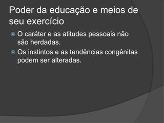 Poder da educação e meios de
seu exercício
 O caráter e as atitudes pessoais não
são herdadas.
 Os instintos e as tendências congênitas
podem ser alteradas.
 