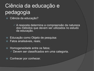Ciência da educação e
pedagogia
 Ciência da educação?
 A resposta determina a compreensão da natureza
dos métodos que devem ser utilizados no estudo
da educação.
 Educação como Objeto de pesquisa:
 Fatos analisáveis, reais;
 Homogeneidade entre os fatos;
 Devem ser classificados em uma categoria.
 Conhecer por conhecer.
 