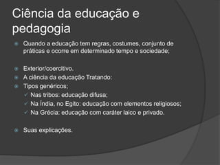 Ciência da educação e
pedagogia
 Quando a educação tem regras, costumes, conjunto de
práticas e ocorre em determinado tempo e sociedade;
 Exterior/coercitivo.
 A ciência da educação Tratando:
 Tipos genéricos;
 Nas tribos: educação difusa;
 Na Índia, no Egito: educação com elementos religiosos;
 Na Grécia: educação com caráter laico e privado.
 Suas explicações.
 