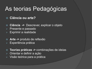 As teorias Pedagógicas
 Ciência ou arte?
 Ciência -> Descrever, explicar o objeto
 Presente e passado
 Exprimir a realidade
 Arte -> produto de reflexão
 Experiência prática
 Teorias práticas -> combinações de ideias
 Orientar e definir a ação
 Visão teórica para a prática
 