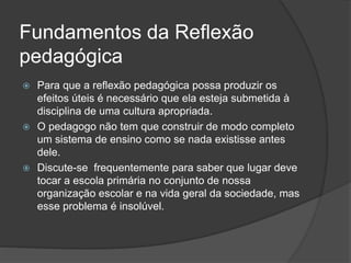 Fundamentos da Reflexão
pedagógica
 Para que a reflexão pedagógica possa produzir os
efeitos úteis é necessário que ela esteja submetida à
disciplina de uma cultura apropriada.
 O pedagogo não tem que construir de modo completo
um sistema de ensino como se nada existisse antes
dele.
 Discute-se frequentemente para saber que lugar deve
tocar a escola primária no conjunto de nossa
organização escolar e na vida geral da sociedade, mas
esse problema é insolúvel.
 