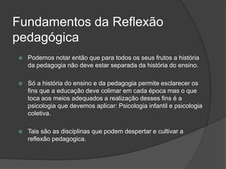 Fundamentos da Reflexão
pedagógica
 Podemos notar então que para todos os seus frutos a história
da pedagogia não deve estar separada da história do ensino.
 Só a história do ensino e da pedagogia permite esclarecer os
fins que a educação deve colimar em cada época mas o que
toca aos meios adequados a realização desses fins é a
psicologia que devemos aplicar: Psicologia infantil e psicologia
coletiva.
 Tais são as disciplinas que podem despertar e cultivar a
reflexão pedagogica.
 
