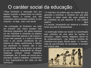 O caráter social da educação
• Para Durkheim a educação tem por
objetivo suscitar e desenvolver na criança
estados físicos e morais que são
requeridos pela sociedade política no seu
conjunto , ou seja , criar o ser social .
• Na concepção de Durkheim, em cada
ser humano que nasce existem dois
indivíduos separados. Um deles expressa
um ser individual e comporta os estados
mentais referentes apenas a ele mesmo e
à sua vida pessoal, e o outro é definido
como o ser social, constituído de um
sistema de ideias, sentimentos e hábitos
que exprimem no homem não a sua
personalidade, mas a do grupo ou grupos
de que faz parte, englobando as crenças
religiosas, práticas morais, tradições,
moralidade, etc. É nesse ser social que a
educação objetiva trabalhar, constituindo-
o e/ou organizando-o em cada um dos
indivíduos.
• O indivíduo só poderá agir na medida em que
aprender a conhecer o contexto em que está
inserido, a saber quais são suas origens e
as condições de que depende. E não poderá
sabê-la sem
ir à escola, começando por observar a matéria
bruta que está lá representada.
• A construção desse ser social é a assimilação
pelo indivíduo de uma série de normas e
princípios - sejam morais, religiosos, éticos ou
de comportamento - que baliza a conduta do
indivíduo num grupo. Sendo assim , o homem,
mais do que formador da sociedade, é também
um produto dela .
 