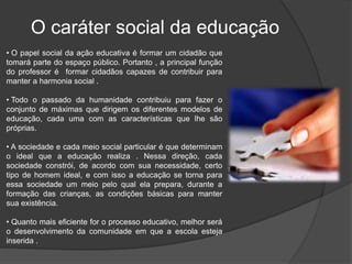 • O papel social da ação educativa é formar um cidadão que
tomará parte do espaço público. Portanto , a principal função
do professor é formar cidadãos capazes de contribuir para
manter a harmonia social .
• Todo o passado da humanidade contribuiu para fazer o
conjunto de máximas que dirigem os diferentes modelos de
educação, cada uma com as características que lhe são
próprias.
• A sociedade e cada meio social particular é que determinam
o ideal que a educação realiza . Nessa direção, cada
sociedade constrói, de acordo com sua necessidade, certo
tipo de homem ideal, e com isso a educação se torna para
essa sociedade um meio pelo qual ela prepara, durante a
formação das crianças, as condições básicas para manter
sua existência.
• Quanto mais eficiente for o processo educativo, melhor será
o desenvolvimento da comunidade em que a escola esteja
inserida .
O caráter social da educação
 