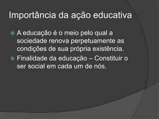 Importância da ação educativa
 A educação é o meio pelo qual a
sociedade renova perpetuamente as
condições de sua própria existência.
 Finalidade da educação – Constituir o
ser social em cada um de nós.
 