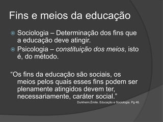 Fins e meios da educação
 Sociologia – Determinação dos fins que
a educação deve atingir.
 Psicologia – constituição dos meios, isto
é, do método.
“Os fins da educação são sociais, os
meios pelos quais esses fins podem ser
plenamente atingidos devem ter,
necessariamente, caráter social.”
Durkheim,Émile. Educação e Sociologia. Pg 48.
 