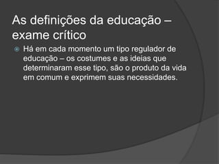 As definições da educação –
exame crítico
 Há em cada momento um tipo regulador de
educação – os costumes e as ideias que
determinaram esse tipo, são o produto da vida
em comum e exprimem suas necessidades.
 