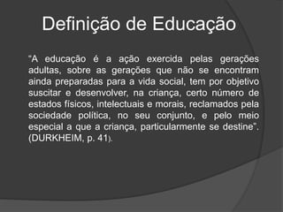 “A educação é a ação exercida pelas gerações
adultas, sobre as gerações que não se encontram
ainda preparadas para a vida social, tem por objetivo
suscitar e desenvolver, na criança, certo número de
estados físicos, intelectuais e morais, reclamados pela
sociedade política, no seu conjunto, e pelo meio
especial a que a criança, particularmente se destine”.
(DURKHEIM, p. 41).
Definição de Educação
 